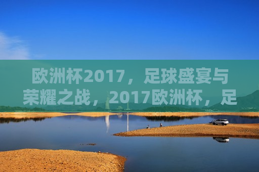 欧洲杯2017，足球盛宴与荣耀之战，2017欧洲杯，足球盛宴，荣耀之战启幕，2017欧洲杯，足球盛宴与荣耀之战拉开帷幕