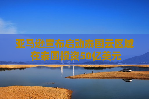 亚马逊宣布启动泰国云区域 在泰国投资50亿美元