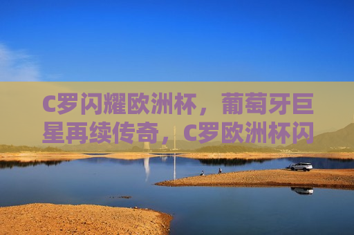C罗闪耀欧洲杯，葡萄牙巨星再续传奇，C罗欧洲杯闪耀，葡萄牙巨星传奇延续，C罗闪耀欧洲杯，葡萄牙巨星传奇延续