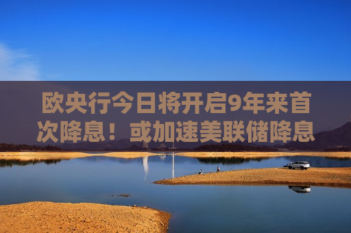 欧央行今日将开启9年来首次降息！或加速美联储降息进程