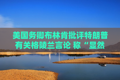 美国务卿布林肯批评特朗普有关格陵兰言论 称“显然不会发生”