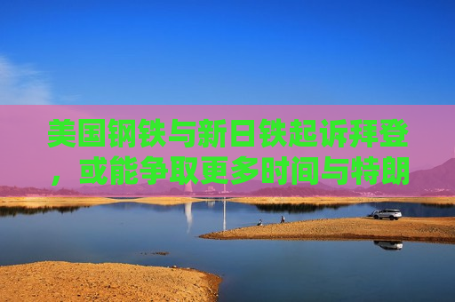 美国钢铁与新日铁起诉拜登，或能争取更多时间与特朗普谈判