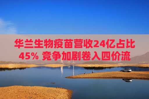 华兰生物疫苗营收24亿占比45% 竞争加剧卷入四价流感疫苗价格战