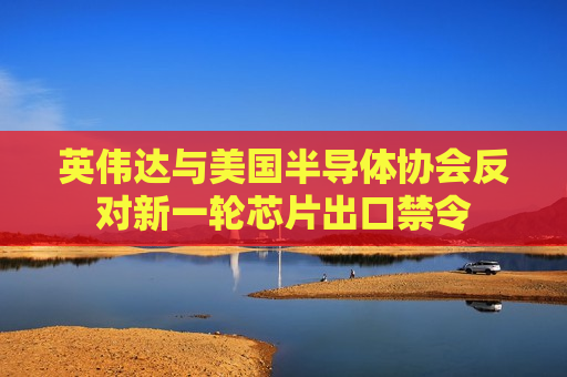 英伟达与美国半导体协会反对新一轮芯片出口禁令