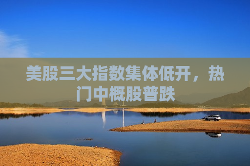 美股三大指数集体低开，热门中概股普跌