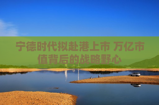 宁德时代拟赴港上市 万亿市值背后的战略野心