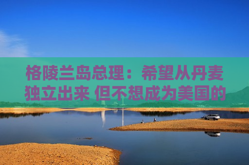 格陵兰岛总理：希望从丹麦独立出来 但不想成为美国的一部分
