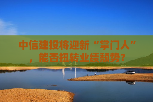 中信建投将迎新“掌门人”，能否扭转业绩颓势？
