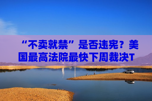 “不卖就禁”是否违宪？美国更高法院最快下周裁决TikTok案