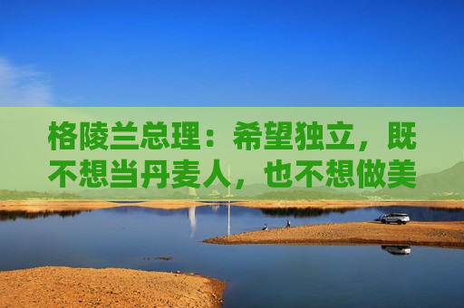 格陵兰总理：希望独立，既不想当丹麦人，也不想做美国人
