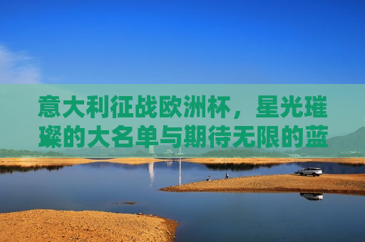 意大利征战欧洲杯，星光璀璨的大名单与期待无限的蓝衫军团，意大利征战欧洲杯，星光璀璨的大名单，期待无限的蓝衫军团荣耀归来