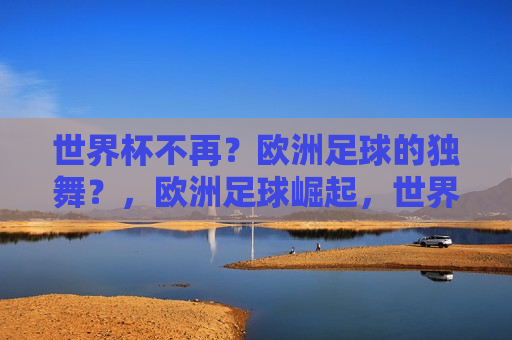 世界杯不再？欧洲足球的独舞？，欧洲足球崛起，世界杯边缘的挑战？  第1张