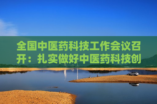 全国中医药科技工作会议召开：扎实做好中医药科技创新重点工作