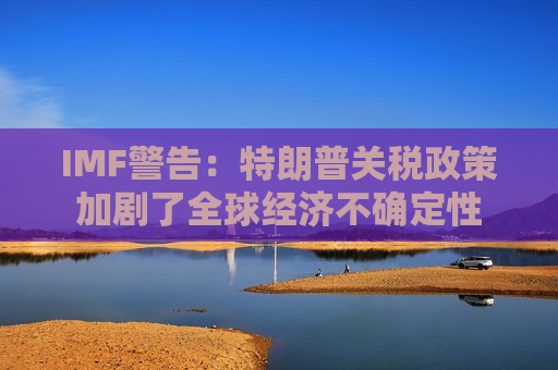 IMF警告：特朗普关税政策加剧了全球经济不确定性