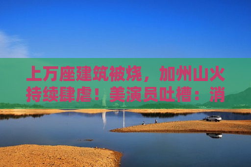 上万座建筑被烧，加州山火持续肆虐！美演员吐槽：消防员倒是跑挺快！拜登发声