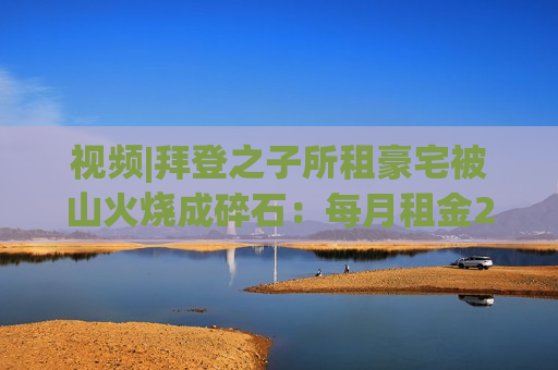 视频|拜登之子所租豪宅被山火烧成碎石：每月租金2万美元 仅剩2根烟囱