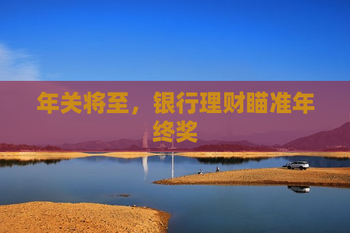 年关将至，银行理财瞄准年终奖