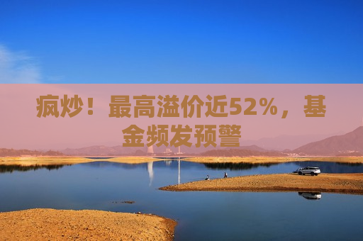 疯炒！更高溢价近52%，基金频发预警