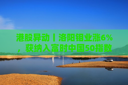 港股异动丨洛阳钼业涨6%，获纳入富时中国50指数