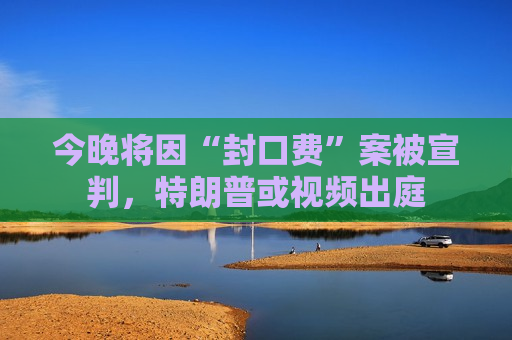 今晚将因“封口费”案被宣判，特朗普或视频出庭