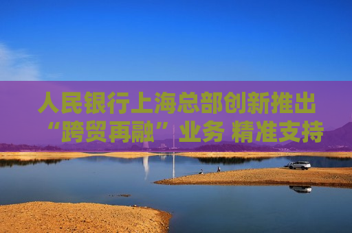 人民银行上海总部创新推出“跨贸再融”业务 精准支持人民币跨境贸易融资