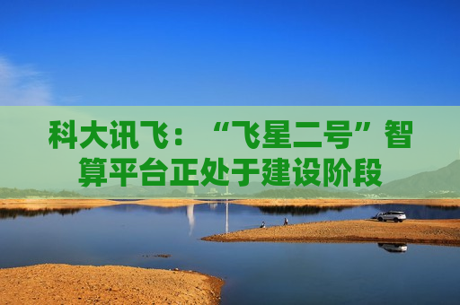 科大讯飞：“飞星二号”智算平台正处于建设阶段