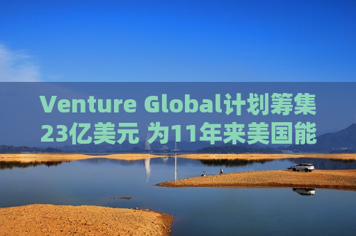 Venture Global计划筹集23亿美元 为11年来美国能源领域更大规模IPO