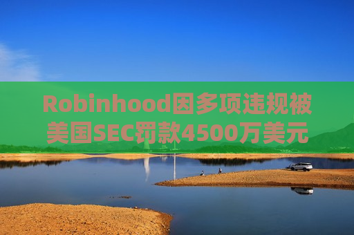 Robinhood因多项违规被美国SEC罚款4500万美元