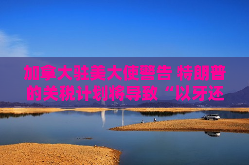 加拿大驻美大使警告 特朗普的关税计划将导致“以牙还牙”的回应