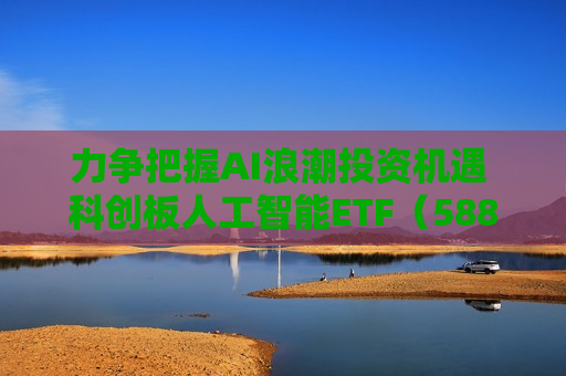 力争把握AI浪潮投资机遇 科创板人工智能ETF（588930）今起上市