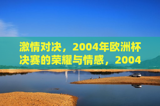  *** 对决，2004年欧洲杯决赛的荣耀与情感，2004年欧洲杯决赛， *** 对决，荣耀与情感的碰撞， *** 碰撞，荣耀与情感的巅峰对决——回顾2004年欧洲杯决赛
