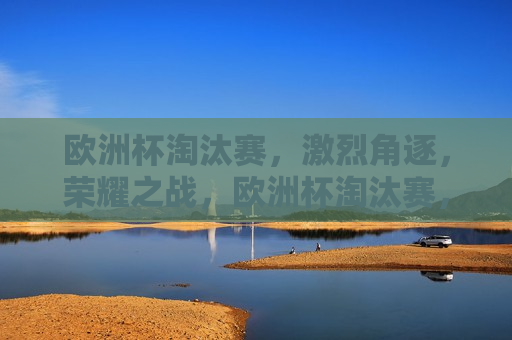 欧洲杯淘汰赛，激烈角逐，荣耀之战，欧洲杯淘汰赛，荣耀之战的激烈角逐，欧洲杯淘汰赛，荣耀之战的激烈角逐