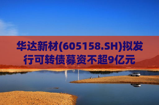 华达新材(605158.SH)拟发行可转债募资不超9亿元