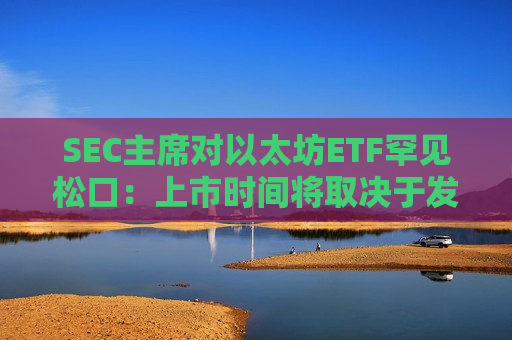 SEC主席对以太坊ETF罕见松口：上市时间将取决于发行人回应速度