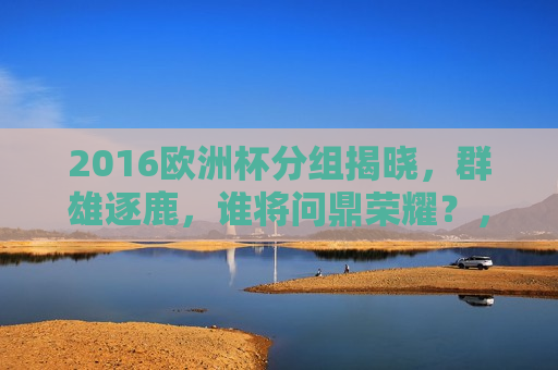 2016欧洲杯分组揭晓，群雄逐鹿，谁将问鼎荣耀？，2016欧洲杯分组揭晓，群雄逐鹿，谁能荣膺荣耀？，2016欧洲杯分组揭晓，群雄逐鹿，谁能荣膺最终荣耀？