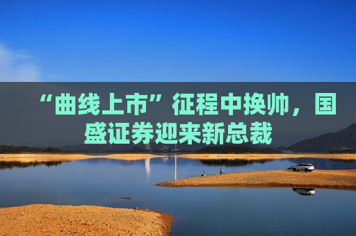 “曲线上市”征程中换帅，国盛证券迎来新总裁