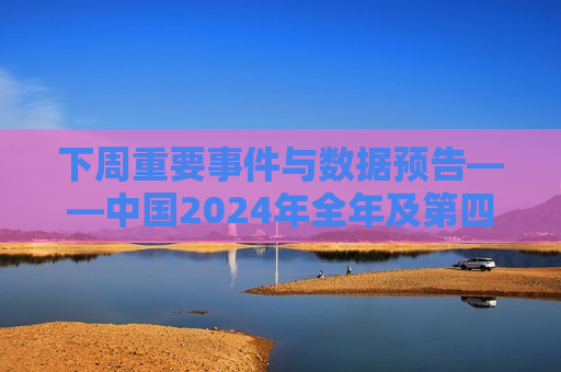 下周重要事件与数据预告——中国2024年全年及第四季度GDP增速、美国CPI报告等多个重要经济数据公布