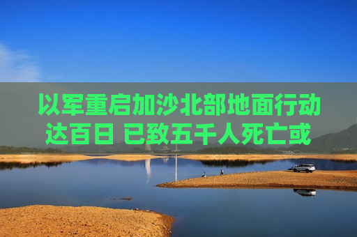 以军重启加沙北部地面行动达百日 已致五千人死亡或失踪