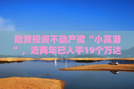 险资投资不动产掀“小 *** ”，近两年已入手19个万达广场项目