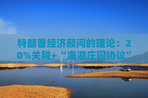 特朗普经济顾问的理论：20%关税+“海湖庄园协议”压低美元+美联储QE