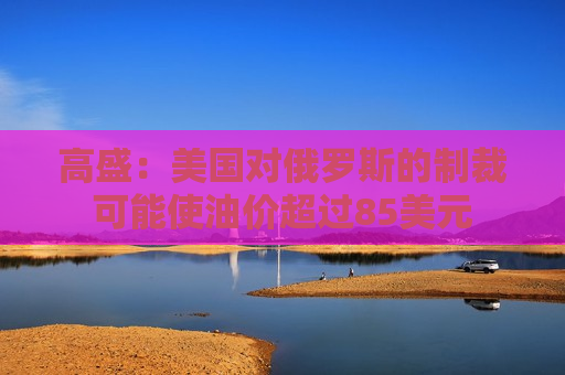 高盛：美国对俄罗斯的制裁可能使油价超过85美元