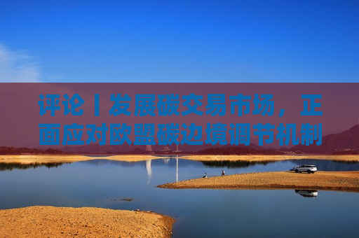 评论丨发展碳交易市场，正面应对欧盟碳边境调节机制