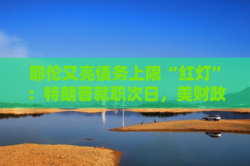 耶伦又亮债务上限“红灯”：特朗普就职次日，美财政部要启动超常规措施避免违约