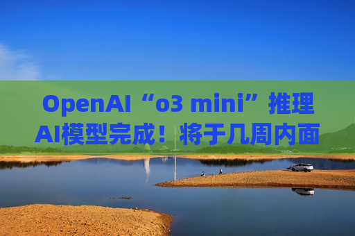 OpenAI“o3 mini”推理AI模型完成！将于几周内面世