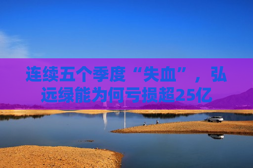 连续五个季度“失血”，弘远绿能为何亏损超25亿  第1张