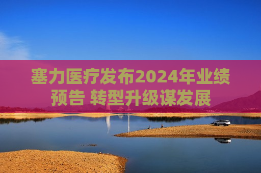 塞力医疗发布2024年业绩预告 转型升级谋发展
