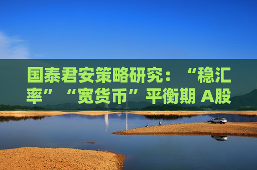 国泰君安策略研究：“稳汇率”“宽货币”平衡期 A股后续反弹空间大