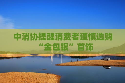中消协提醒消费者谨慎选购“金包银”首饰