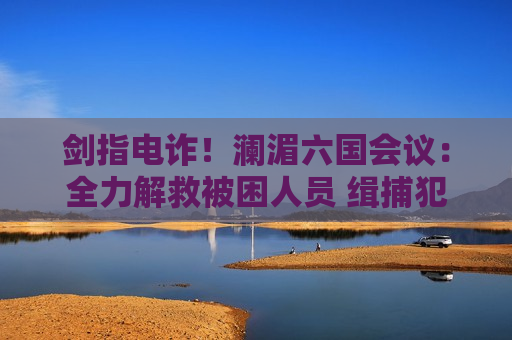 剑指电诈！澜湄六国会议：全力解救被困人员 缉捕犯罪集团头目
