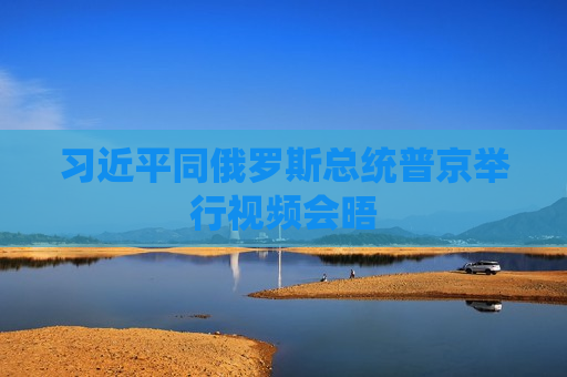  *** 同俄罗斯总统普京举行视频会晤